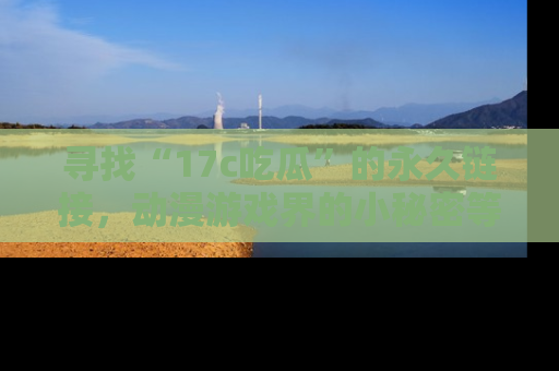 寻找“17c吃瓜”的永久链接，动漫游戏界的小秘密等你来揭秘！