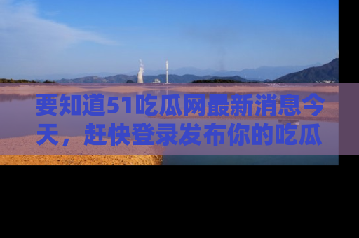 要知道51吃瓜网最新消息今天，赶快登录发布你的吃瓜体验吧！
