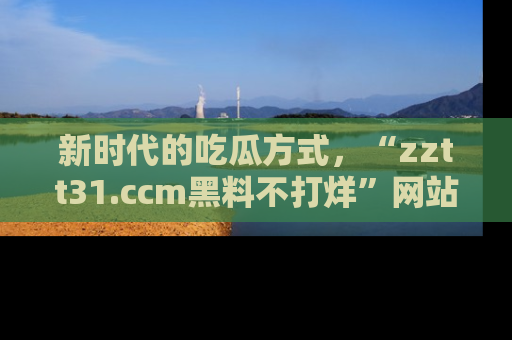 新时代的吃瓜方式，“zztt31.ccm黑料不打烊”网站为iOS用户带来惊喜