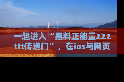 一起进入“黑料正能量zzzttt传送门”，在ios与网页中享受热辣资讯的快乐吧！
