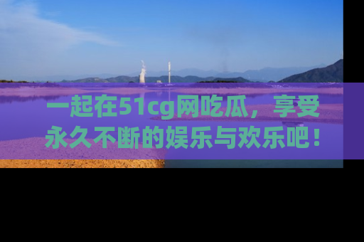 一起在51cg网吃瓜，享受永久不断的娱乐与欢乐吧！