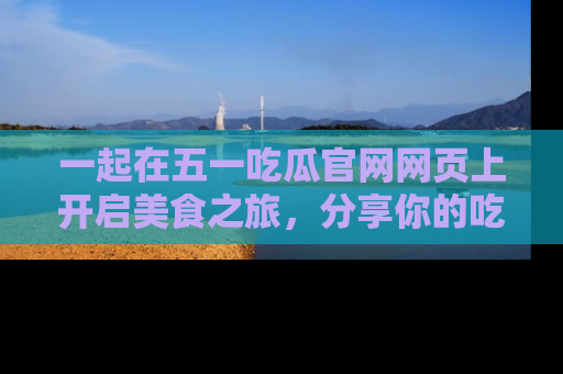 一起在五一吃瓜官网网页上开启美食之旅,分享你的吃瓜故事与精彩瞬间!