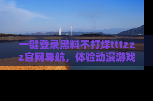 一键登录黑料不打烊tttzzz官网导航，体验动漫游戏风格黑料盛宴