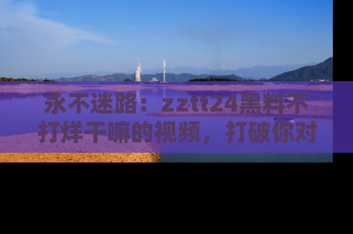 永不迷路:zztt24黑料不打烊干嘛的视频,打破你对吃瓜的固有认知!