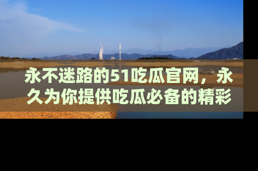 永不迷路的51吃瓜官网,永久为你提供吃瓜必备的精彩资讯