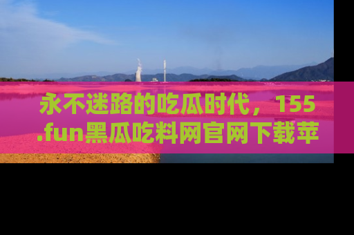 永不迷路的吃瓜时代，155.fun黑瓜吃料网官网下载苹果版陪你同行！