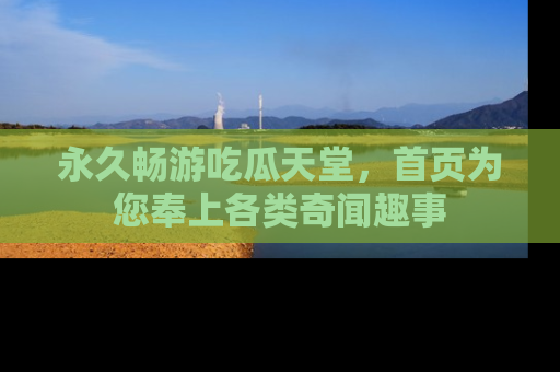 永久畅游吃瓜天堂，首页为您奉上各类奇闻趣事