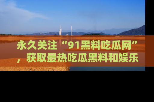 永久关注“91黑料吃瓜网”，获取最热吃瓜黑料和娱乐资讯