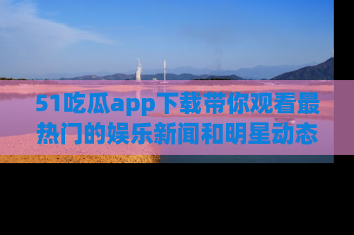 51吃瓜app下载带你观看最热门的娱乐新闻和明星动态