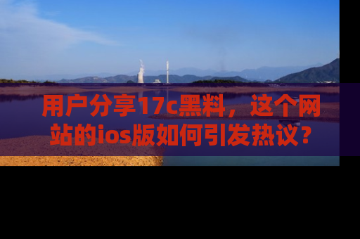 用户分享17c黑料，这个网站的ios版如何引发热议？