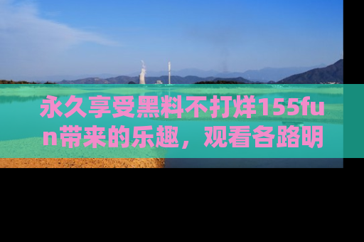 永久享受黑料不打烊155fun带来的乐趣，观看各路明星的内幕故事！