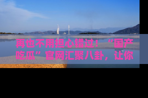 再也不用担心错过！“国产吃瓜”官网汇聚八卦，让你随时随地吃瓜。