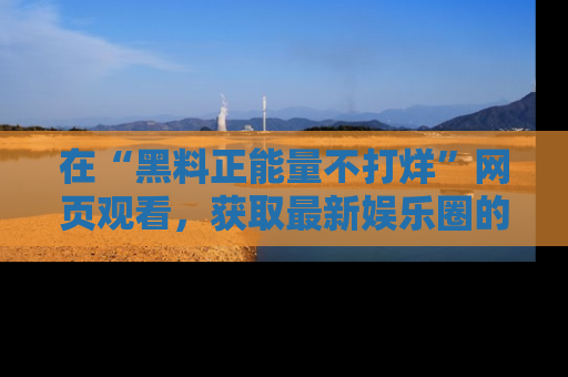在“黑料正能量不打烊”网页观看，获取最新娱乐圈的正能量与黑料揭秘！