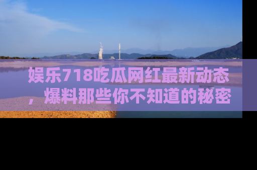 娱乐718吃瓜网红最新动态，爆料那些你不知道的秘密！