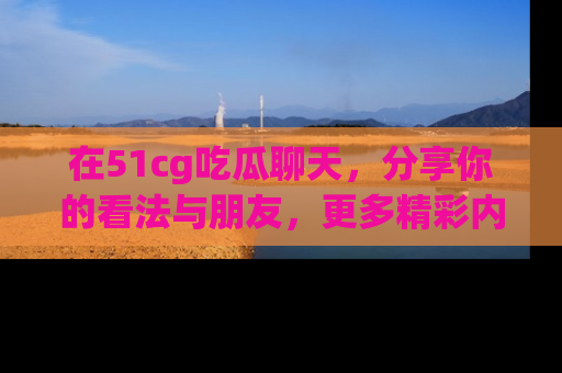 在51cg吃瓜聊天，分享你的看法与朋友，更多精彩内容请浏览网址www.51cg.com！
