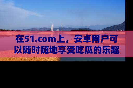 在51.com上，安卓用户可以随时随地享受吃瓜的乐趣！