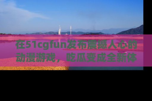在51cgfun发布震撼人心的动漫游戏，吃瓜变成全新体验