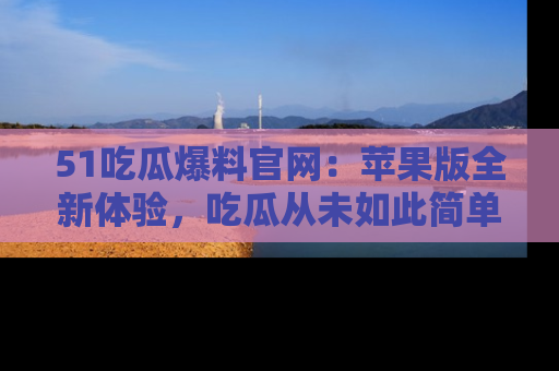 51吃瓜爆料官网:苹果版全新体验,吃瓜从未如此简单