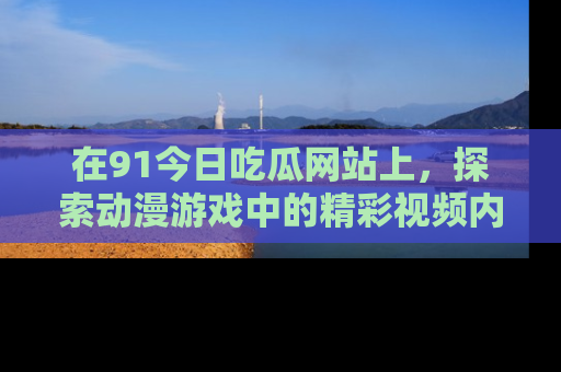 在91今日吃瓜网站上，探索动漫游戏中的精彩视频内容