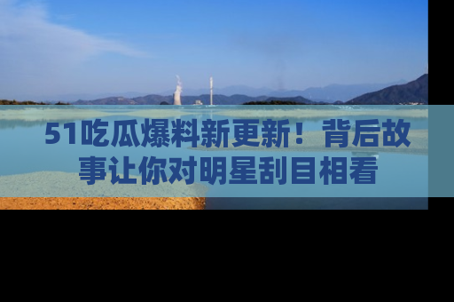 51吃瓜爆料新更新!背后故事让你对明星刮目相看