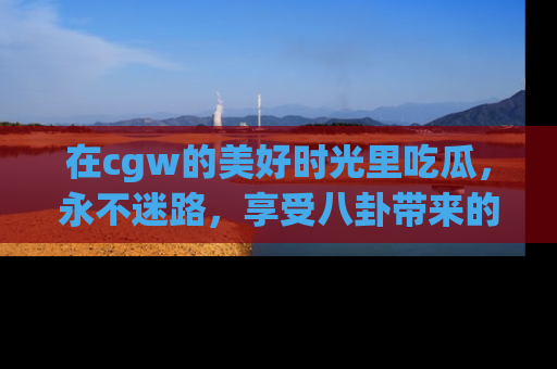 在cgw的美好时光里吃瓜，永不迷路，享受八卦带来的无限欢乐！