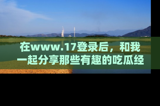 在www.17登录后，和我一起分享那些有趣的吃瓜经历吧！