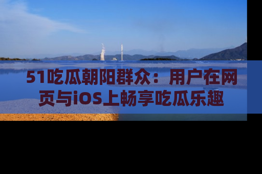 51吃瓜朝阳群众:用户在网页与iOS上畅享吃瓜乐趣