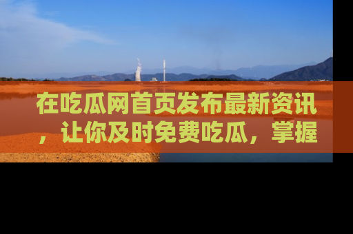 在吃瓜网首页发布最新资讯，让你及时免费吃瓜，掌握热点！