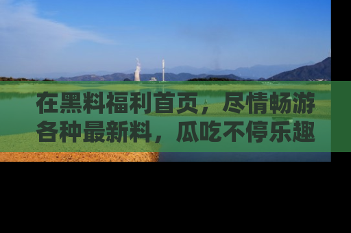 在黑料福利首页,尽情畅游各种最新料,瓜吃不停乐趣无穷!