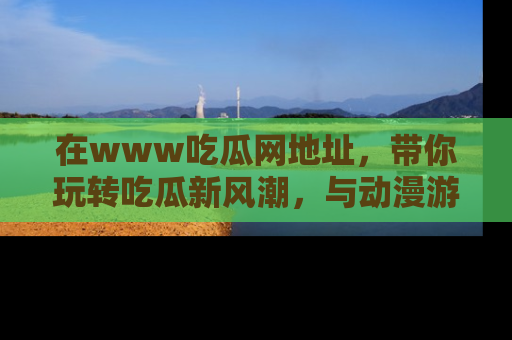 在www吃瓜网地址，带你玩转吃瓜新风潮，与动漫游戏角色共度精彩时光！