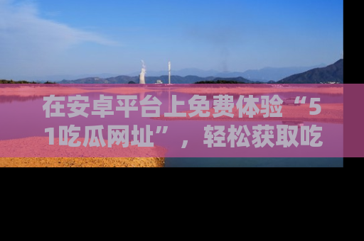 在安卓平台上免费体验“51吃瓜网址”，轻松获取吃瓜新鲜事！