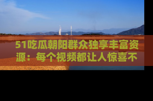51吃瓜朝阳群众独享丰富资源:每个视频都让人惊喜不已!