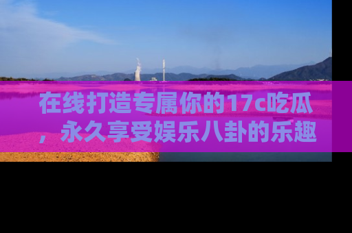 在线打造专属你的17c吃瓜，永久享受娱乐八卦的乐趣