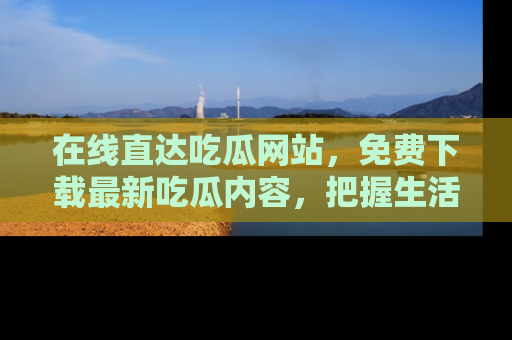 在线直达吃瓜网站,免费下载最新吃瓜内容,把握生活乐趣!