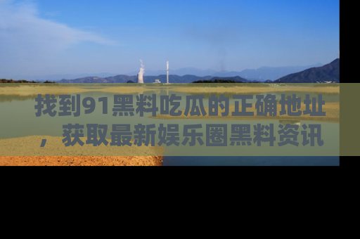 找到91黑料吃瓜的正确地址,获取最新娱乐圈黑料资讯