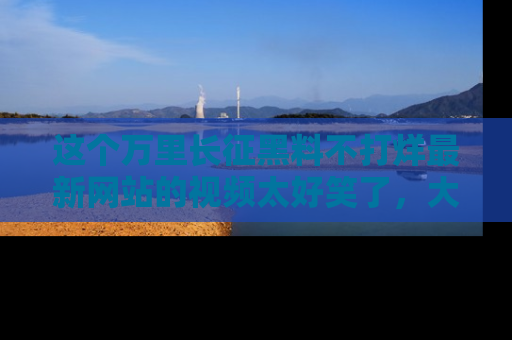 这个万里长征黑料不打烊最新网站的视频太好笑了，大家快来一起看吧！