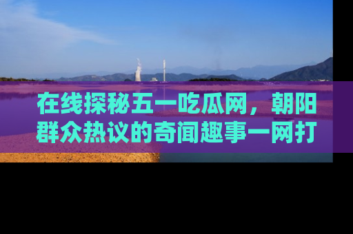 在线探秘五一吃瓜网，朝阳群众热议的奇闻趣事一网打尽