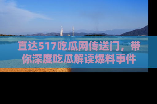 直达517吃瓜网传送门,带你深度吃瓜解读爆料事件