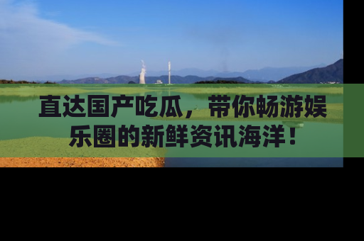 直达国产吃瓜,带你畅游娱乐圈的新鲜资讯海洋!
