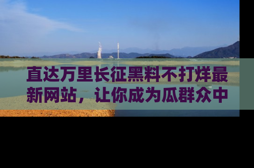 直达万里长征黑料不打烊最新网站,让你成为瓜群众中的资深吃瓜客!