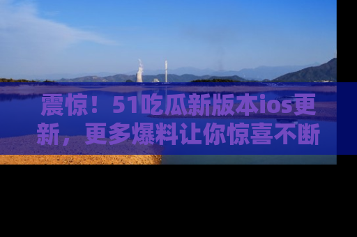震惊!51吃瓜新版本ios更新,更多爆料让你惊喜不断,赶快来看吧!