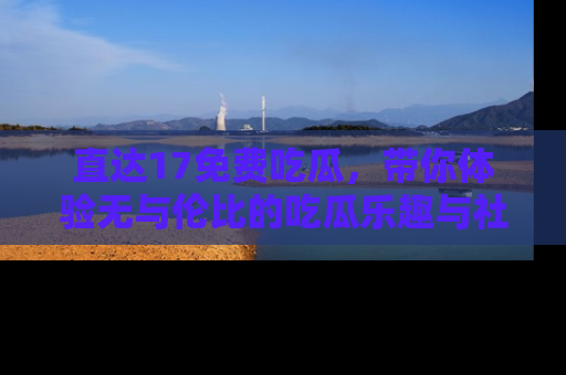 直达17免费吃瓜,带你体验无与伦比的吃瓜乐趣与社区互动
