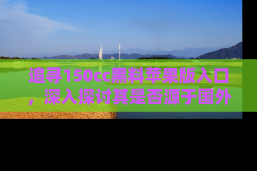 追寻150cc黑料苹果版入口,深入探讨其是否源于国外的传闻