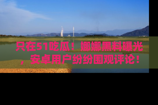 只在51吃瓜!娜娜黑料曝光,安卓用户纷纷围观评论!