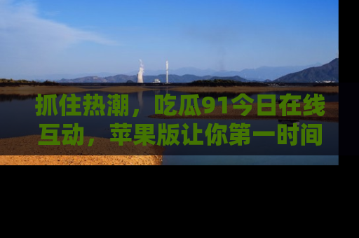 抓住热潮,吃瓜91今日在线互动,苹果版让你第一时间掌握信息!