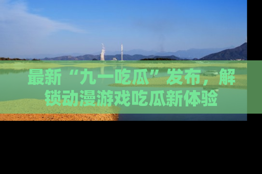 最新“九一吃瓜”发布,解锁动漫游戏吃瓜新体验
