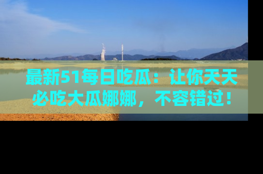 最新51每日吃瓜:让你天天必吃大瓜娜娜,不容错过!