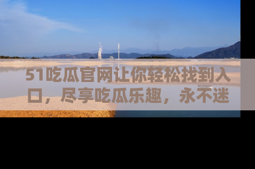 51吃瓜官网让你轻松找到入口，尽享吃瓜乐趣，永不迷路！
