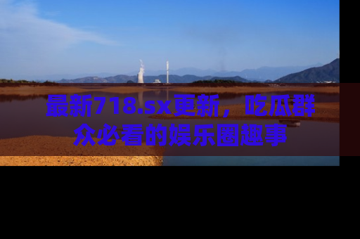 最新718.sx更新,吃瓜群众必看的娱乐圈趣事