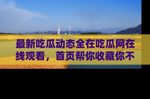 最新吃瓜动态全在吃瓜网在线观看,首页帮你收藏你不能错过的精彩!